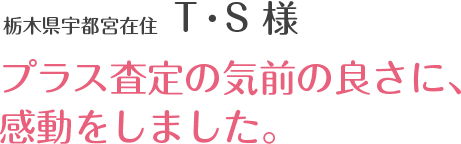 栃木県宇都宮在住 T・S 様 プラス査定の気前の良さに、感動をしました。