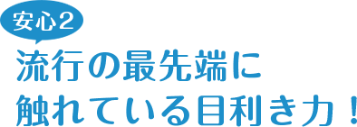 安心2 流行の最先端に触れている目利き力！