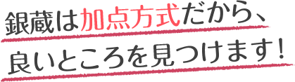 銀蔵は加点方式だから、良いところを見つけます！