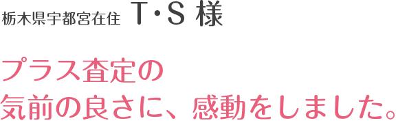 栃木県宇都宮在住 T・S 様 プラス査定の気前の良さに、感動をしました。