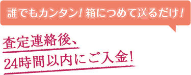誰でもカンタン！箱につめて送るだけ！ 査定連絡後、24時間以内にご入金！