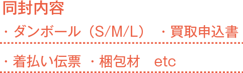 同封内容  ・ダンボール（S/M/L） ・買取申込書 ・着払い伝票 ・梱包材 etc