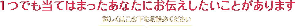 1つでも当てはまったあなたにお伝えしたいことがあります 詳しくはこの下をお読みください