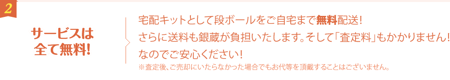 サービスは全て無料！ 宅配キットとして段ボールをご自宅まで無料配送！さらに送料も銀蔵が負担いたします。そして「査定料」もかかりません！なのでご安心ください！※査定後、ご売却にいたらなかった場合でもお代等を頂戴することはございません。