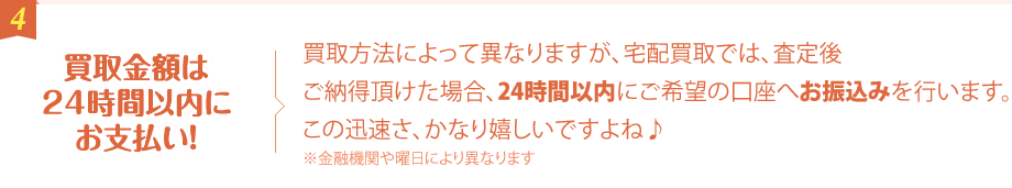 買取金額は24時間以内にお支払い！ 買取方法によって異なりますが、宅配買取では、査定後ご納得頂けた場合、24時間以内にご希望の口座へお振込みを行います。この迅速さ、かなり嬉しいですよね♪ ※金融機関や曜日により異なります