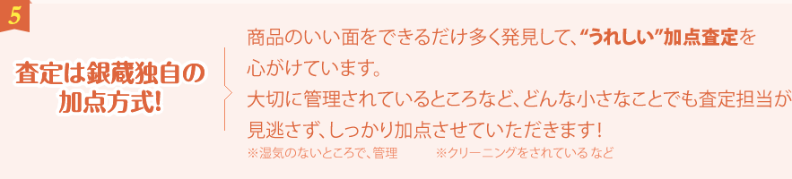 査定は銀蔵独自の加点方式！商品のいい面をできるだけ多く発見して、“うれしい”加点査定を心がけています。大切に管理されているところなど、どんな小さなことでも査定担当が見逃さず、しっかり加点させていただきます！※湿気のないところで、管理　　　※クリーニングをされている など ※湿気のないところで、管理　　　※クリーニングをされている など