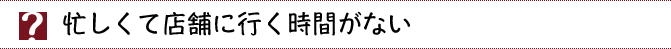 忙しくて店舗に行く時間がない