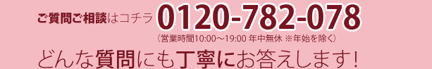 ご質問ご相談はコチラ0120-782-078（営業時間10:00～19:00 年中無休 ※年始を除く）どんな質問にも丁寧にお答えします！