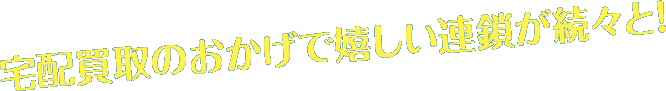 宅配買取のおかげで嬉しい連鎖が続々と！