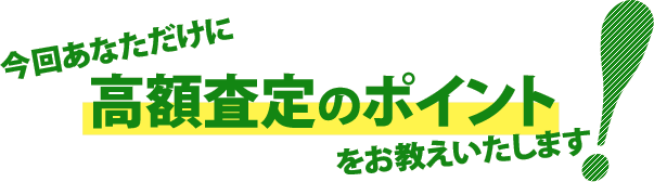 今回あなただけに高額査定のポイントをお教えいたします!