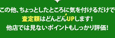 この他、ちょっとしたところに気を付けるだけで査定額はどんどんUPします！他店では見ないポイントもしっかり評価！