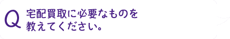 宅配買取に必要なものを教えてください。