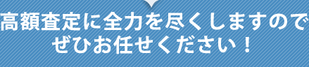 高額査定に全力を尽くしますのでぜひお任せください！